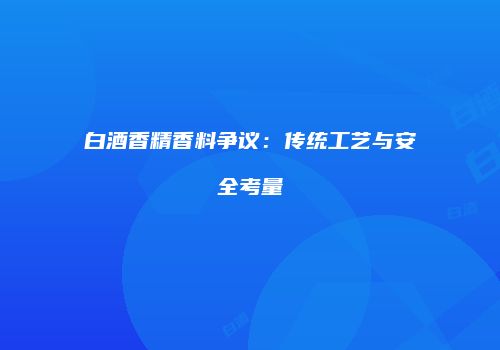 白酒香精香料争议：传统工艺与安全考量