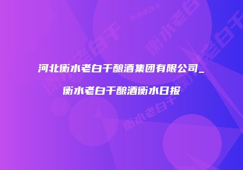 河北衡水老白干酿酒集团有限公司_衡水老白干酿酒衡水日报