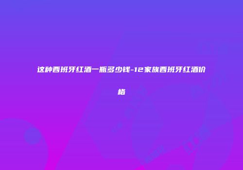 这种西班牙红酒一瓶多少钱-12家族西班牙红酒价格