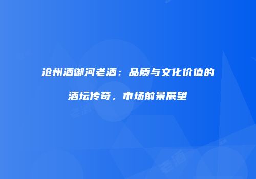 沧州酒御河老酒：品质与文化价值的酒坛传奇，市场前景展望