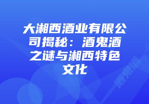 大湘西酒业有限公司揭秘：酒鬼酒之谜与湘西特色文化