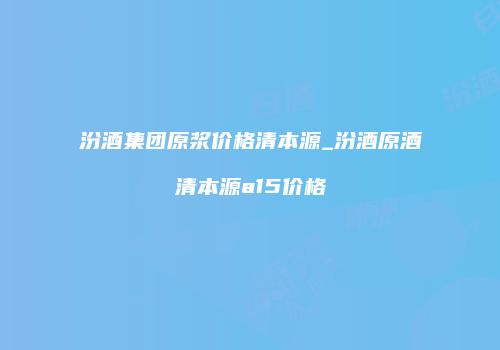 汾酒集团原浆价格清本源_汾酒原酒清本源a15价格