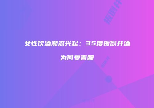 女性饮酒潮流兴起：35度扳倒井酒为何受青睐