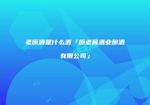 老原酒是什么酒「原老酱酒业酿酒有限公司」