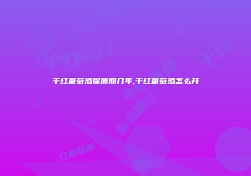 干红葡萄酒保质期几年,干红葡萄酒怎么开
