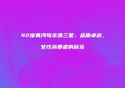 42度黄河母亲酒三星：品质卓越，女性消费者的新宠