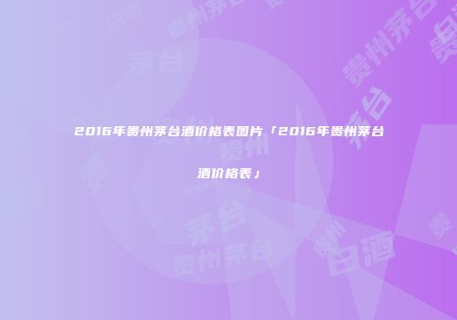 2016年贵州茅台酒价格表图片「2016年贵州茅台酒价格表」