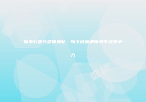 探索石家庄盛唐酒业：旗下名酒解析与市场竞争力