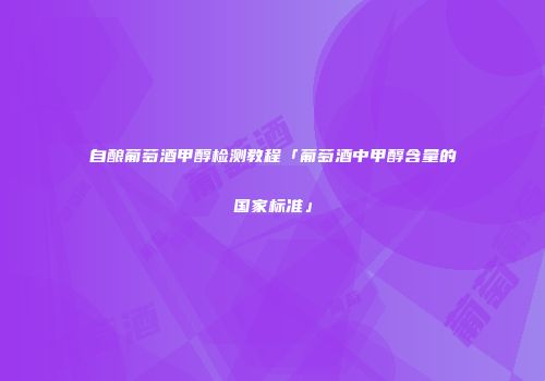 自酿葡萄酒甲醇检测教程「葡萄酒中甲醇含量的国家标准」