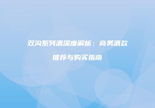 双沟系列酒深度解析：商务酒款推荐与购买指南