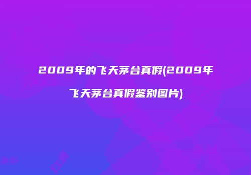 2009年的飞天茅台真假(2009年飞天茅台真假鉴别图片)