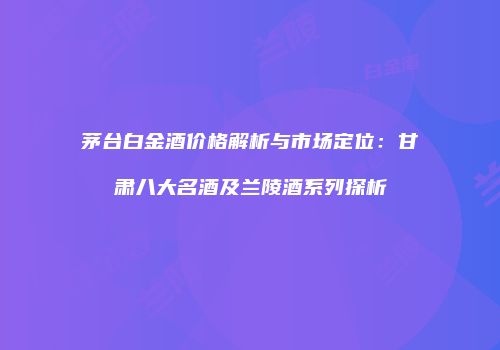 茅台白金酒价格解析与市场定位：甘肃八大名酒及兰陵酒系列探析