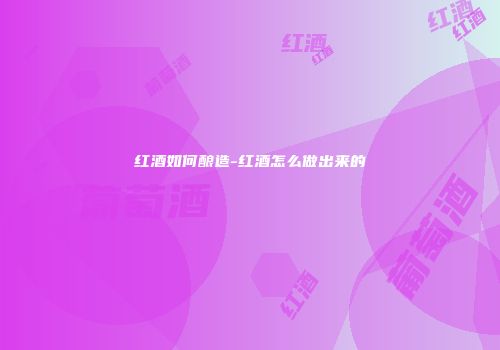 红酒如何酿造-红酒怎么做出来的