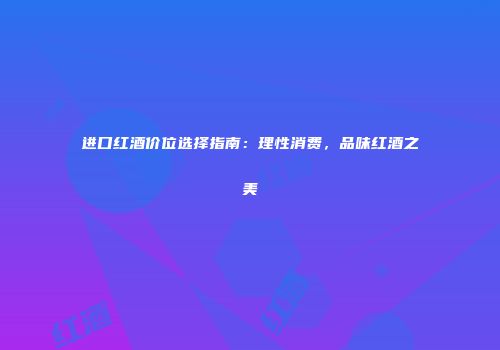进口红酒价位选择指南：理性消费，品味红酒之美