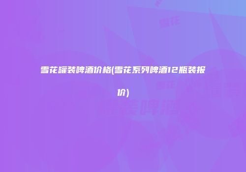 雪花罐装啤酒价格(雪花系列啤酒12瓶装报价)