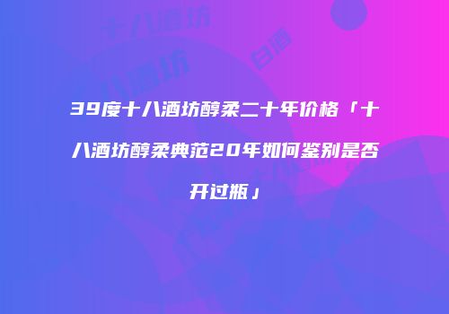 39度十八酒坊醇柔二十年价格「十八酒坊醇柔典范20年如何鉴别是否开过瓶」