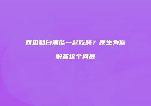 西瓜和白酒能一起吃吗？医生为你解答这个问题