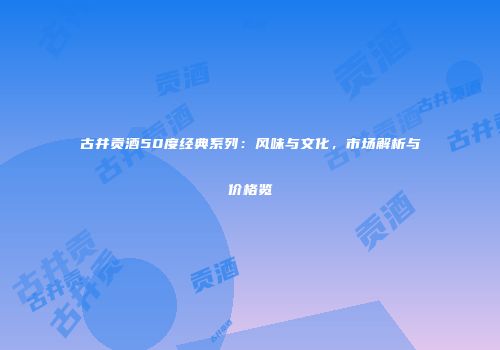 古井贡酒50度经典系列：风味与文化，市场解析与价格览