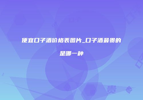 便宜口子酒价格表图片_口子酒最贵的是哪一种