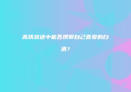 高铁旅途中能否携带自己喜爱的白酒？