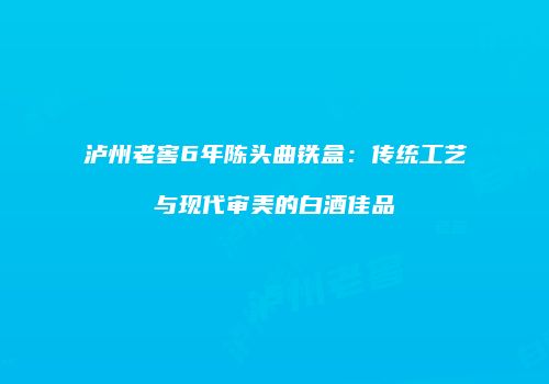 泸州老窖6年陈头曲铁盒：传统工艺与现代审美的白酒佳品