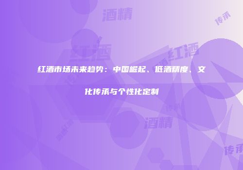 红酒市场未来趋势：中国崛起、低酒精度、文化传承与个性化定制