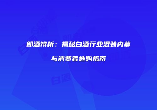 郎酒辨析：揭秘白酒行业混装内幕与消费者选购指南