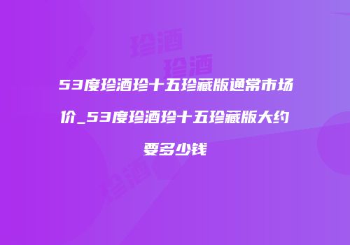 53度珍酒珍十五珍藏版通常市场价_53度珍酒珍十五珍藏版大约要多少钱