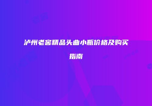 泸州老窖精品头曲小瓶价格及购买指南