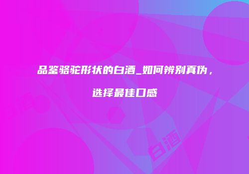 品鉴骆驼形状的白酒_如何辨别真伪，选择最佳口感