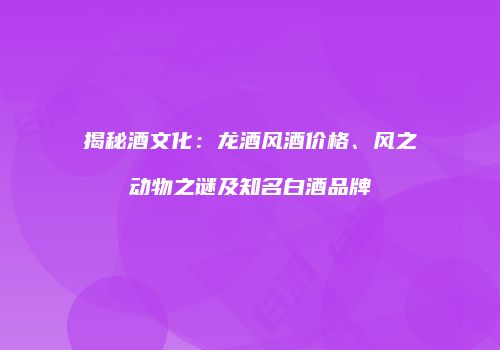 揭秘酒文化：龙酒风酒价格、风之动物之谜及知名白酒品牌