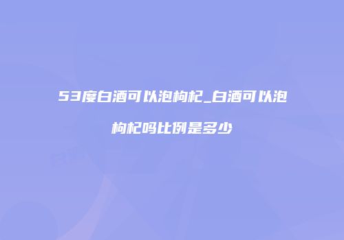 53度白酒可以泡枸杞_白酒可以泡枸杞吗比例是多少