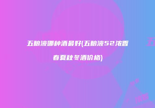 五粮液哪种酒最好(五粮液52浓香春夏秋冬酒价格)