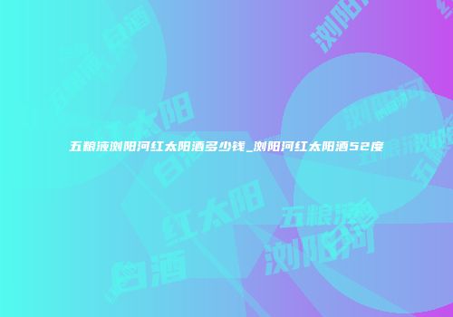 五粮液浏阳河红太阳酒多少钱_浏阳河红太阳酒52度
