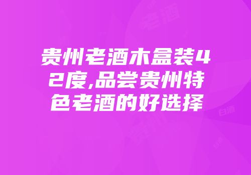 贵州老酒木盒装42度,品尝贵州特色老酒的好选择