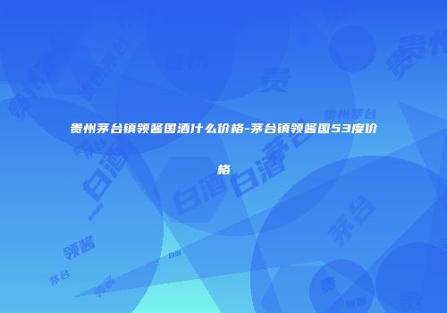 贵州茅台镇领酱国酒什么价格-茅台镇领酱国53度价格