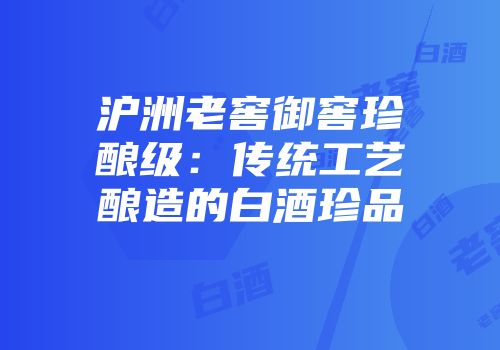 沪洲老窖御窖珍酿级：传统工艺酿造的白酒珍品