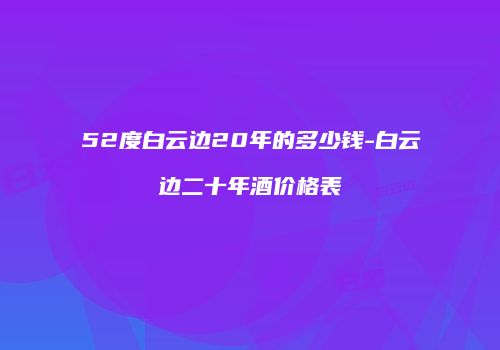 52度白云边20年的多少钱-白云边二十年酒价格表