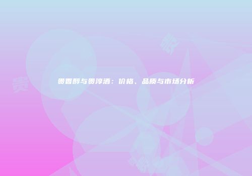 贵香醇与贵淳酒：价格、品质与市场分析