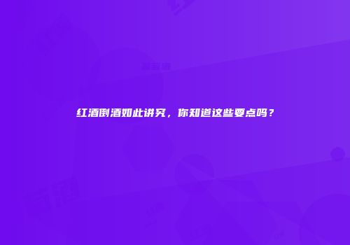 红酒倒酒如此讲究，你知道这些要点吗？
