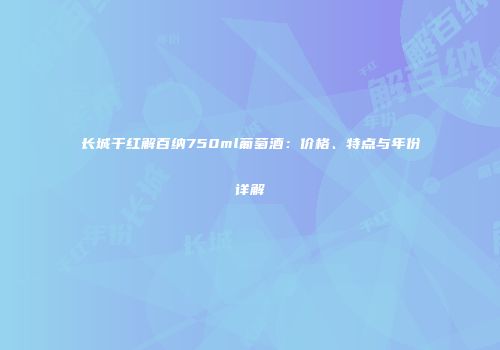 长城干红解百纳750ml葡萄酒：价格、特点与年份详解