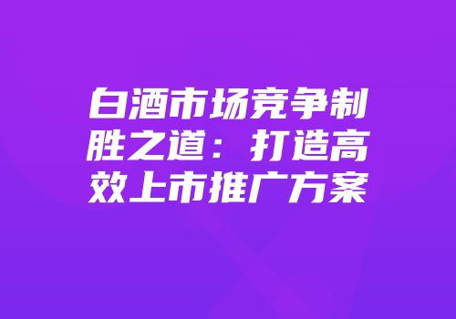 白酒市场竞争制胜之道：打造高效上市推广方案