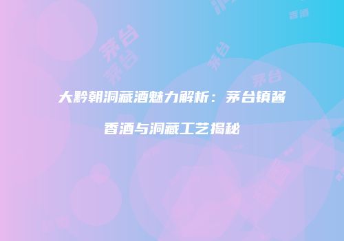 大黔朝洞藏酒魅力解析：茅台镇酱香酒与洞藏工艺揭秘