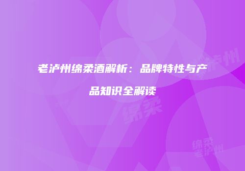 老泸州绵柔酒解析：品牌特性与产品知识全解读