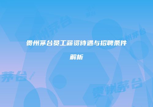 贵州茅台员工薪资待遇与招聘条件解析