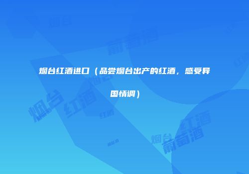 烟台红酒进口（品尝烟台出产的红酒，感受异国情调）