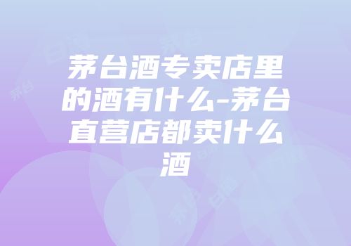 茅台酒专卖店里的酒有什么-茅台直营店都卖什么酒