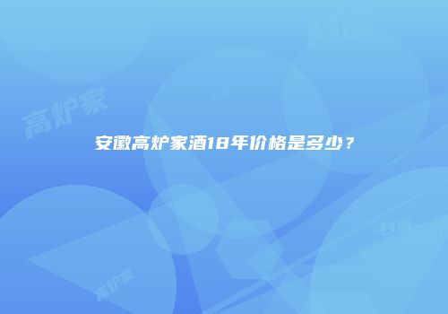 安徽高炉家酒18年价格是多少？