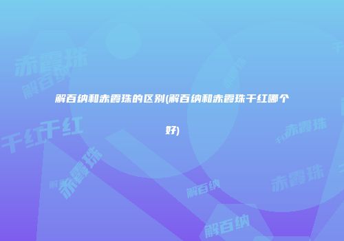 解百纳和赤霞珠的区别(解百纳和赤霞珠干红哪个好)