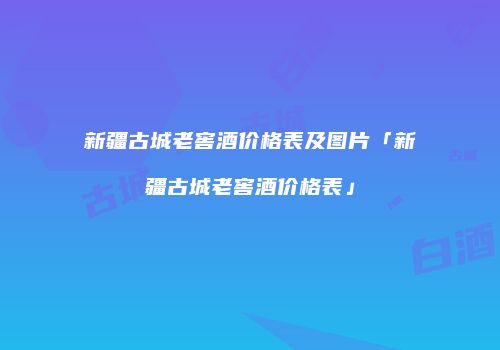 新疆古城老窖酒价格表及图片「新疆古城老窖酒价格表」